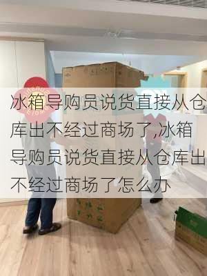 冰箱导购员说货直接从仓库出不经过商场了,冰箱导购员说货直接从仓库出不经过商场了怎么办