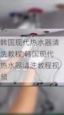 韩国现代热水器清洗教程,韩国现代热水器清洗教程视频